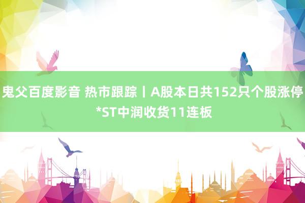 鬼父百度影音 热市跟踪丨A股本日共152只个股涨停 *ST中润收货11连板