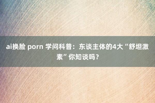 ai换脸 porn 学问科普：东谈主体的4大“舒坦激素”你知谈吗？