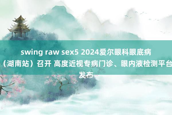 swing raw sex5 2024爱尔眼科眼底病论坛（湖南站）召开 高度近视专病门诊、眼内液检测平台发布