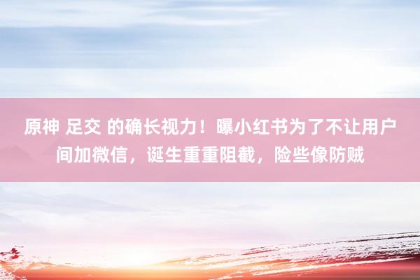 原神 足交 的确长视力！曝小红书为了不让用户间加微信，诞生重重阻截，险些像防贼