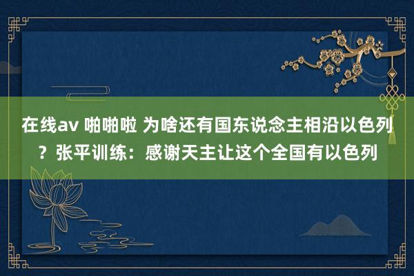 在线av 啪啪啦 为啥还有国东说念主相沿以色列？张平训练：感谢天主让这个全国有以色列