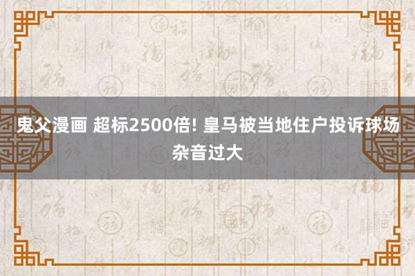 鬼父漫画 超标2500倍! 皇马被当地住户投诉球场杂音过大