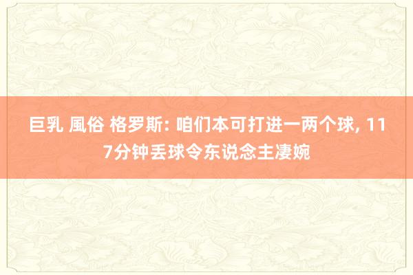 巨乳 風俗 格罗斯: 咱们本可打进一两个球， 117分钟丢球令东说念主凄婉