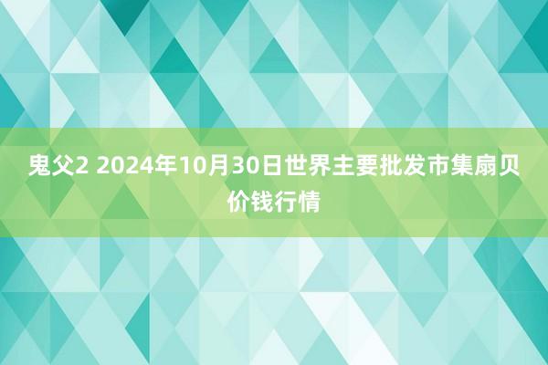 鬼父2 2024年10月30日世界主要批发市集扇贝价钱行情