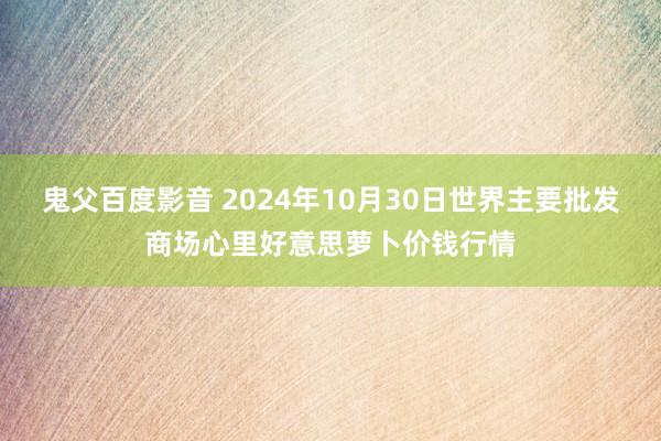 鬼父百度影音 2024年10月30日世界主要批发商场心里好意思萝卜价钱行情