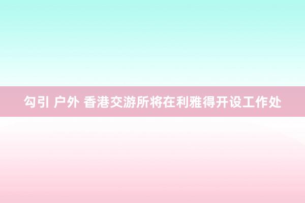 勾引 户外 香港交游所将在利雅得开设工作处