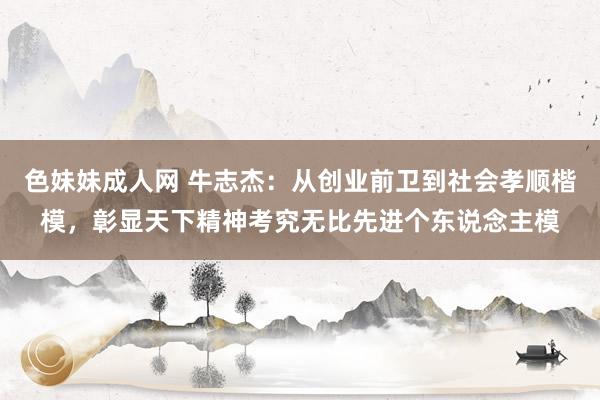 色妹妹成人网 牛志杰：从创业前卫到社会孝顺楷模，彰显天下精神考究无比先进个东说念主模