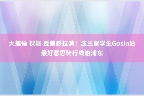 大摆锤 裸舞 反差感拉满！波兰留学生Gosia沿最好意思骑行线游浦东