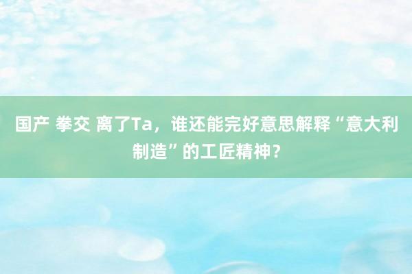 国产 拳交 离了Ta，谁还能完好意思解释“意大利制造”的工匠精神？