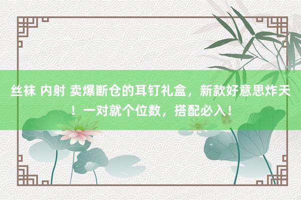 丝袜 内射 卖爆断仓的耳钉礼盒，新款好意思炸天！一对就个位数，搭配必入！