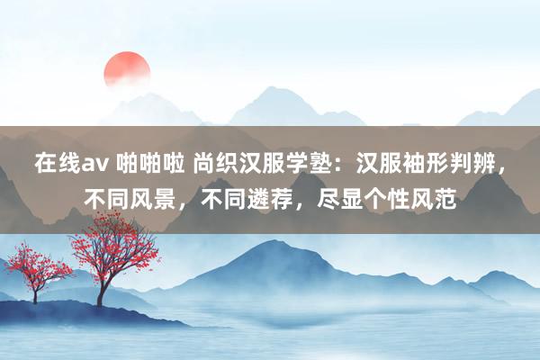 在线av 啪啪啦 尚织汉服学塾：汉服袖形判辨，不同风景，不同遴荐，尽显个性风范