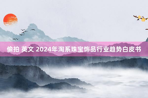 偷拍 英文 2024年淘系珠宝饰品行业趋势白皮书