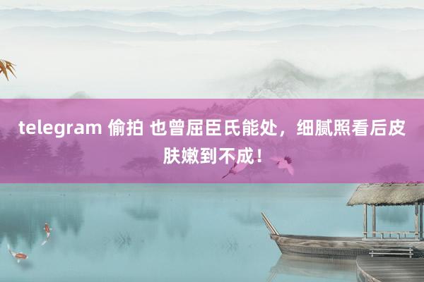 telegram 偷拍 也曾屈臣氏能处，细腻照看后皮肤嫩到不成！