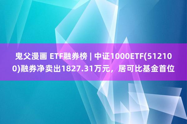 鬼父漫画 ETF融券榜 | 中证1000ETF(512100)融券净卖出1827.31万元，居可比基金首位