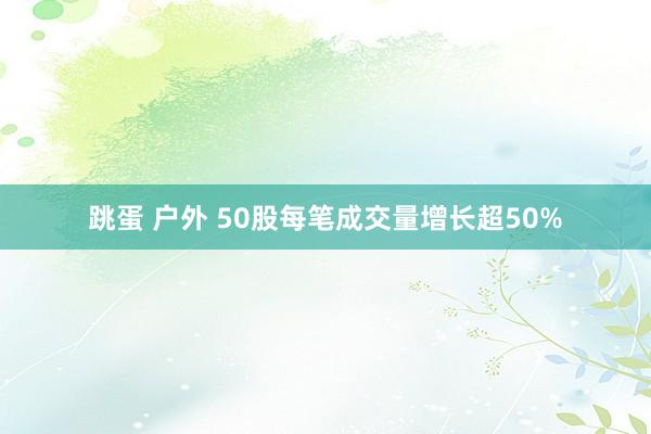 跳蛋 户外 50股每笔成交量增长超50%