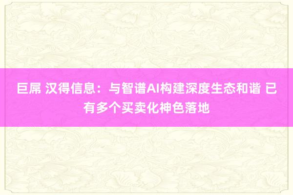 巨屌 汉得信息：与智谱AI构建深度生态和谐 已有多个买卖化神色落地