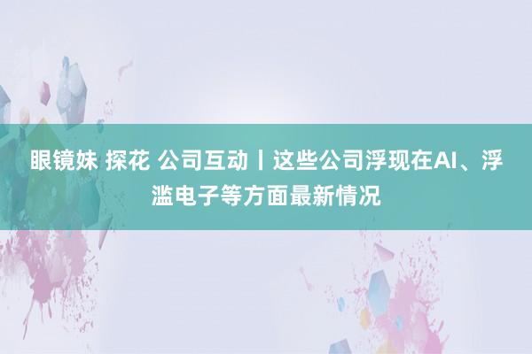 眼镜妹 探花 公司互动丨这些公司浮现在AI、浮滥电子等方面最新情况