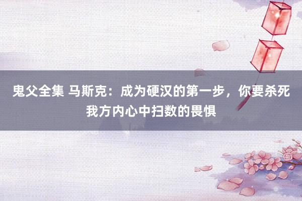 鬼父全集 马斯克：成为硬汉的第一步，你要杀死我方内心中扫数的畏惧