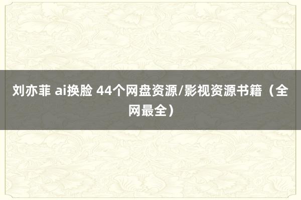 刘亦菲 ai换脸 44个网盘资源/影视资源书籍（全网最全）