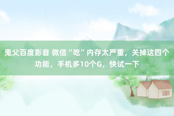 鬼父百度影音 微信“吃”内存太严重，关掉这四个功能，手机多10个G，快试一下