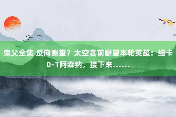 鬼父全集 反向瞻望？太空赛前瞻望本轮英超：纽卡0-1阿森纳，<a href=