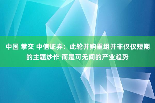 中国 拳交 中信证券：此轮并购重组并非仅仅短期的主题炒作 而是可无间的产业趋势