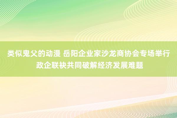 类似鬼父的动漫 岳阳企业家沙龙商协会专场举行 政企联袂共同破解经济发展难题