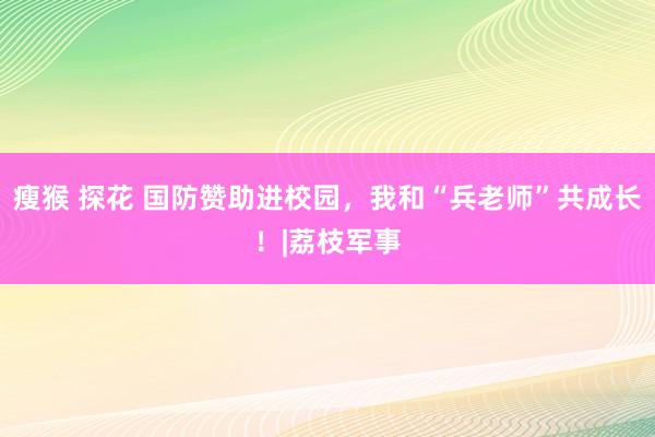 瘦猴 探花 国防赞助进校园，我和“兵老师”共成长！|荔枝军事