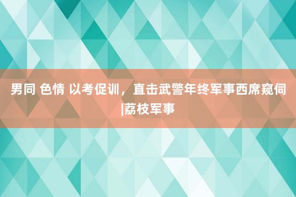 男同 色情 以考促训，直击武警年终军事西席窥伺|荔枝军事