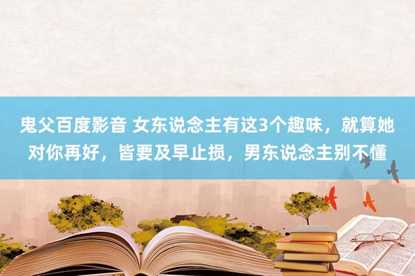 鬼父百度影音 女东说念主有这3个趣味，就算她对你再好，皆要及早止损，男东说念主别不懂