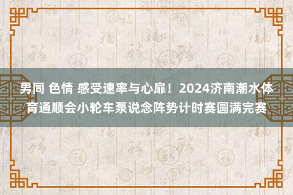 男同 色情 感受速率与心扉！2024济南潮水体育通顺会小轮车泵说念阵势计时赛圆满完赛