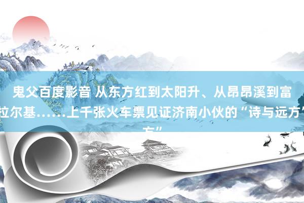 鬼父百度影音 从东方红到太阳升、从昂昂溪到富拉尔基……上千张火车票见证济南小伙的“诗与远方”