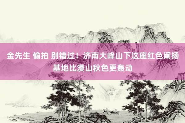 金先生 偷拍 别错过！济南大峰山下这座红色阐扬基地比漫山秋色更轰动