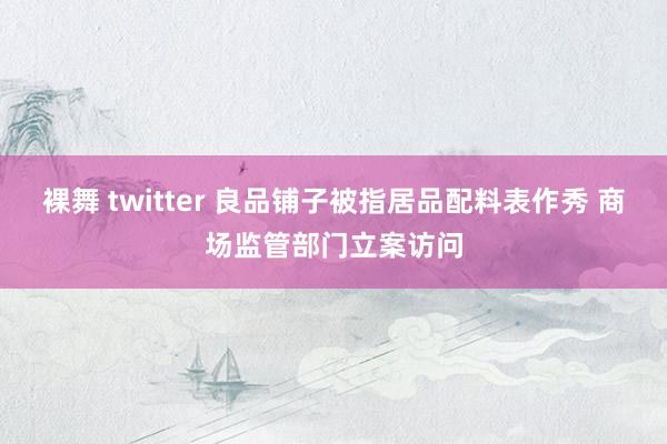 裸舞 twitter 良品铺子被指居品配料表作秀 商场监管部门立案访问