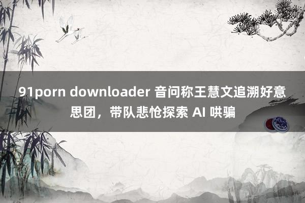 91porn downloader 音问称王慧文追溯好意思团，带队悲怆探索 AI 哄骗