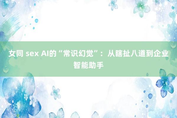 女同 sex AI的“常识幻觉”：从瞎扯八道到企业智能助手