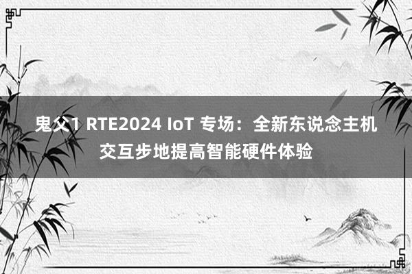 鬼父1 RTE2024 IoT 专场：全新东说念主机交互步地提高智能硬件体验