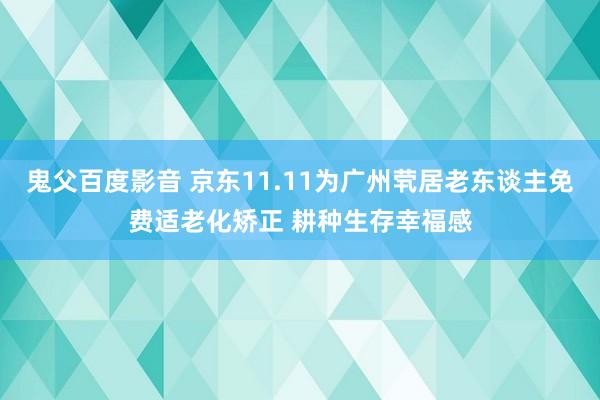 鬼父百度影音 京东11.11为广州茕居老东谈主免费适老化矫正 耕种生存幸福感