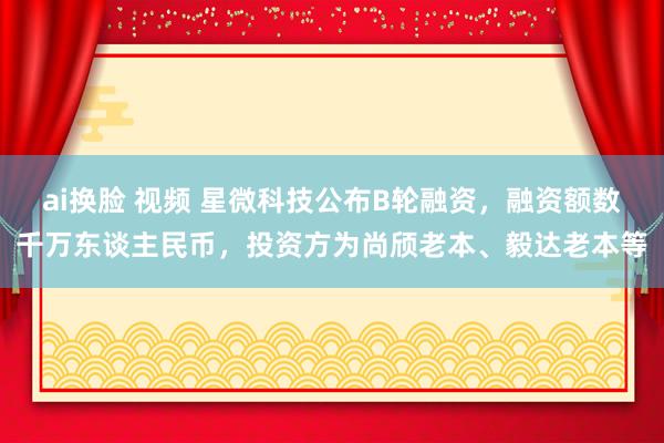 ai换脸 视频 星微科技公布B轮融资，融资额数千万东谈主民币，投资方为尚颀老本、毅达老本等