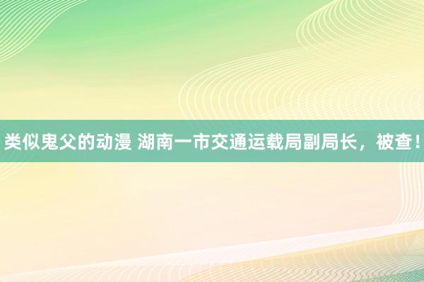 类似鬼父的动漫 湖南一市交通运载局副局长，被查！