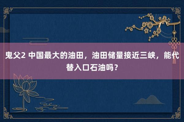 鬼父2 中国最大的油田，油田储量接近三峡，能代替入口石油吗？