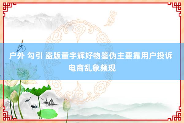 户外 勾引 盗版董宇辉好物鉴伪主要靠用户投诉 电商乱象频现