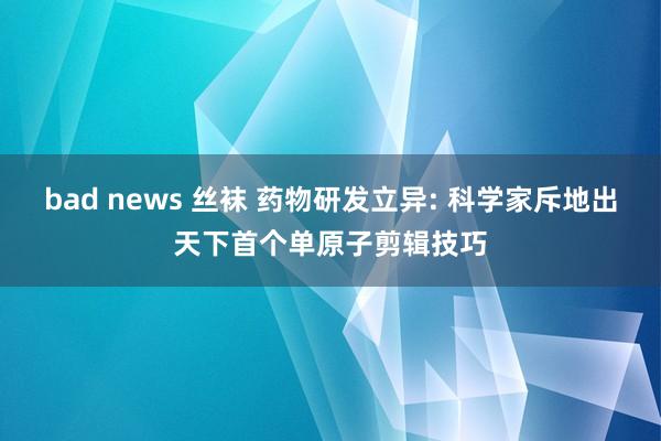 bad news 丝袜 药物研发立异: 科学家斥地出天下首个单原子剪辑技巧