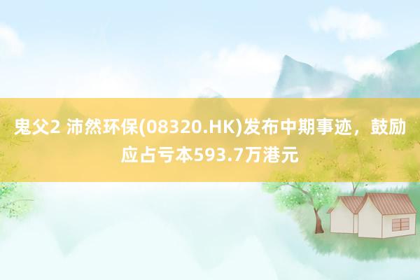 鬼父2 沛然环保(08320.HK)发布中期事迹，鼓励应占亏本593.7万港元