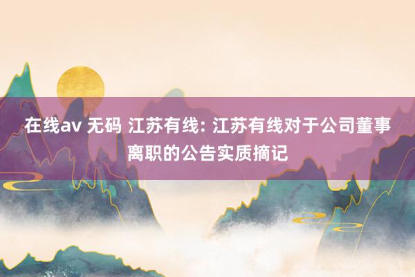 在线av 无码 江苏有线: 江苏有线对于公司董事离职的公告实质摘记