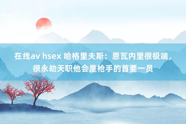 在线av hsex 哈格里夫斯：恩瓦内里很极端，很永劫天职他会是枪手的首要一员