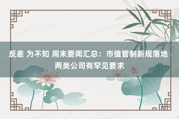 反差 为不知 周末要闻汇总：市值管制新规落地 两类公司有罕见要求