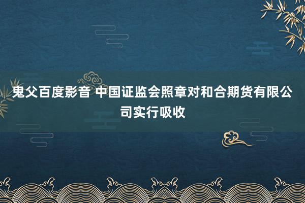 鬼父百度影音 中国证监会照章对和合期货有限公司实行吸收