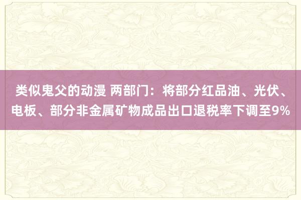 类似鬼父的动漫 两部门：将部分红品油、光伏、电板、部分非金属矿物成品出口退税率下调至9%