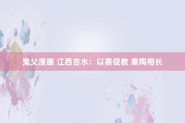 鬼父漫画 江西吉水：以赛促教 熏陶相长